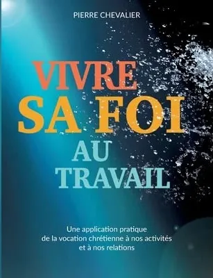 Vivre sa foi au travail - une application pratique de la vocation chrétienne à nos activités et à...